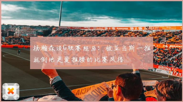 杨瀚森谈G联赛经历：被亚当斯一推就倒地更爱推腰的比赛风格