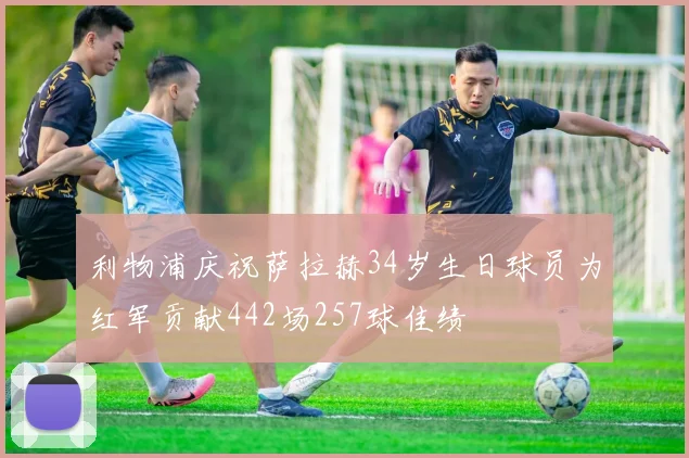 利物浦庆祝萨拉赫34岁生日球员为红军贡献442场257球佳绩