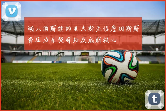 湖人顶薪续约里夫斯无惧詹姆斯薪资压力东契奇好友成新核心