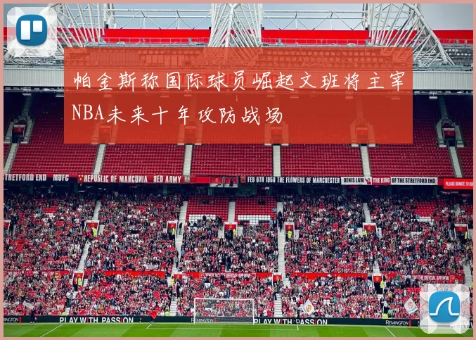 帕金斯称国际球员崛起文班将主宰NBA未来十年攻防战场
