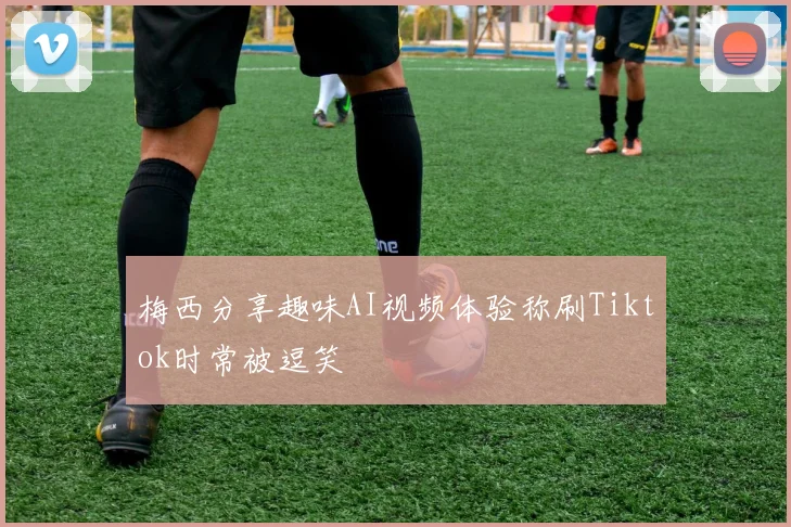 梅西分享趣味AI视频体验称刷Tiktok时常被逗笑