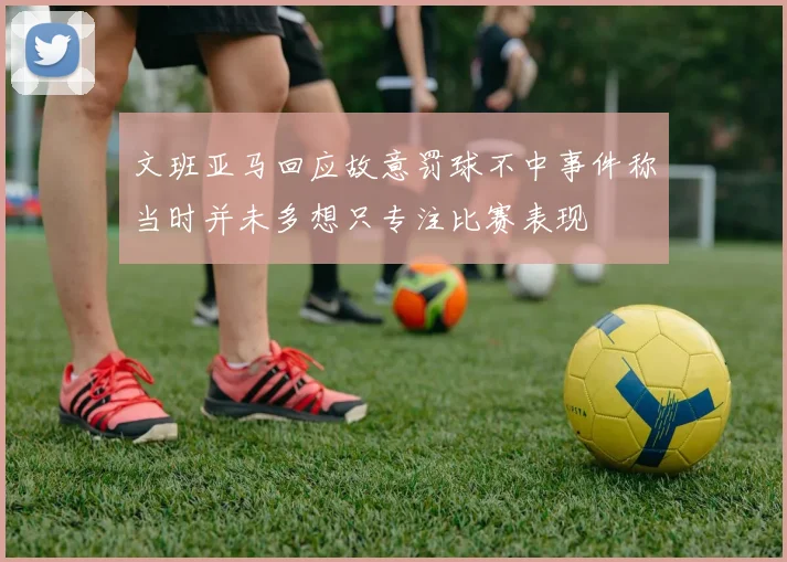 文班亚马回应故意罚球不中事件称当时并未多想只专注比赛表现