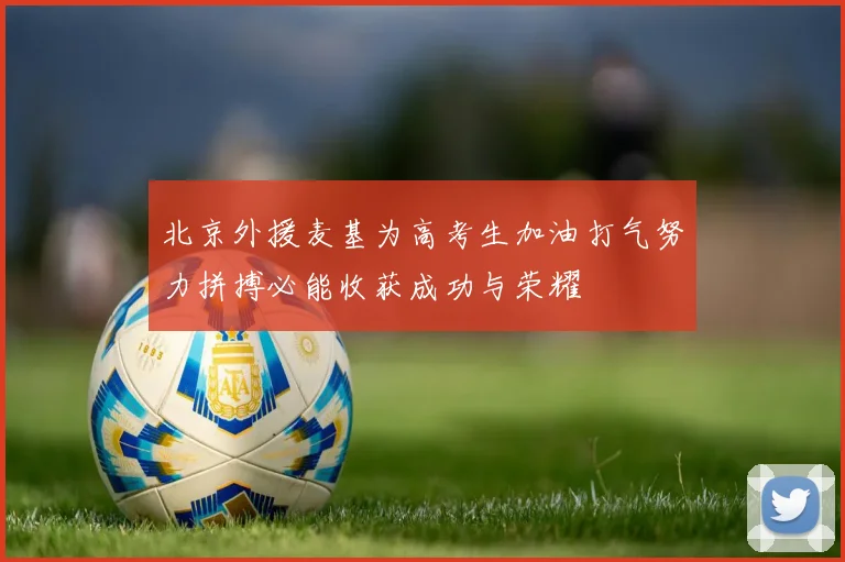 北京外援麦基为高考生加油打气努力拼搏必能收获成功与荣耀