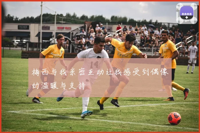梅西与我亲密互动让我感受到偶像的温暖与支持