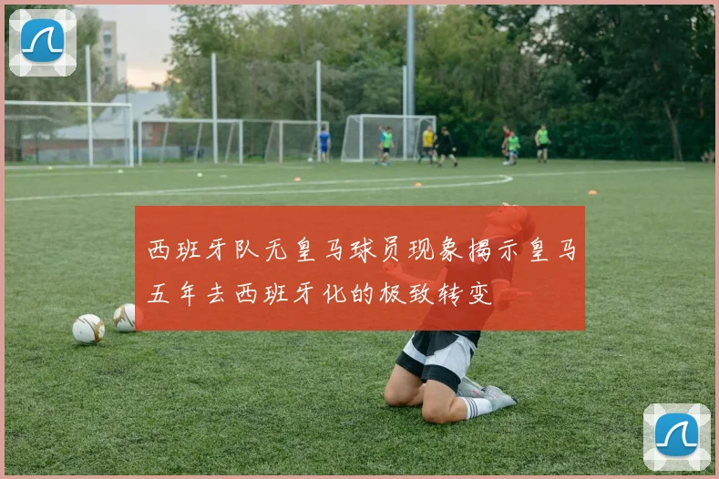 西班牙队无皇马球员现象揭示皇马五年去西班牙化的极致转变