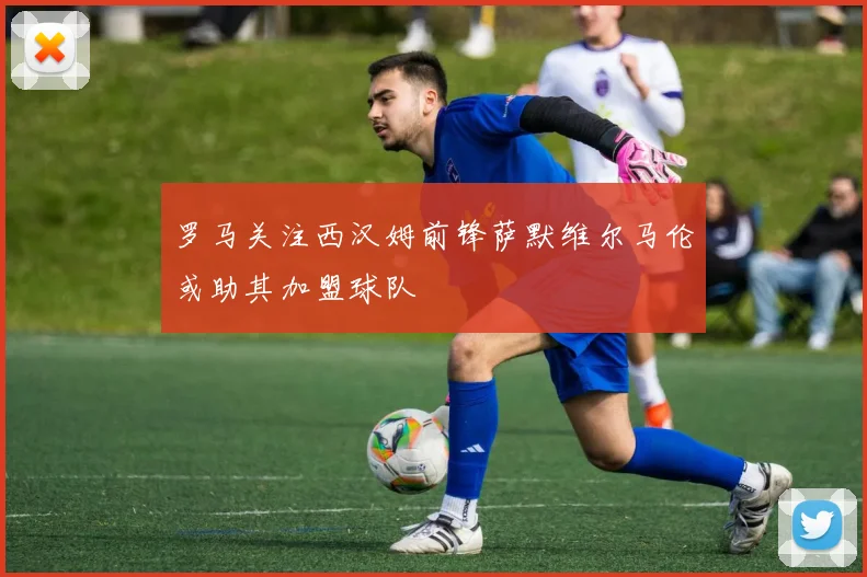 罗马关注西汉姆前锋萨默维尔马伦或助其加盟球队