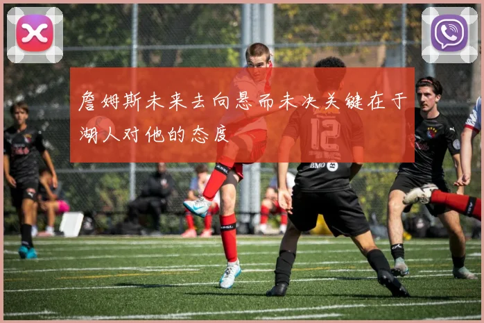 詹姆斯未来去向悬而未决关键在于湖人对他的态度