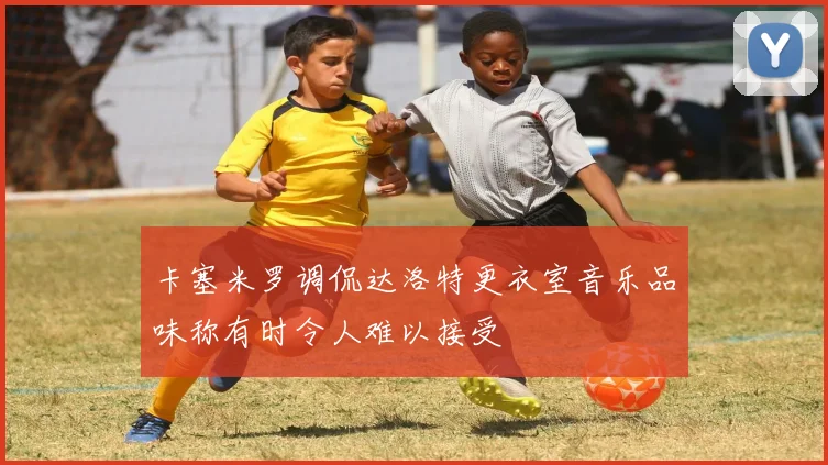 卡塞米罗调侃达洛特更衣室音乐品味称有时令人难以接受