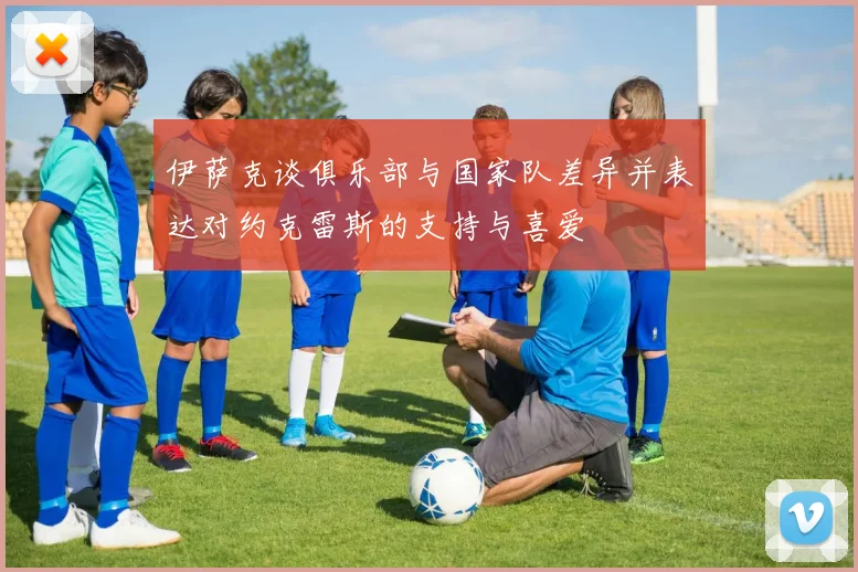 伊萨克谈俱乐部与国家队差异并表达对约克雷斯的支持与喜爱