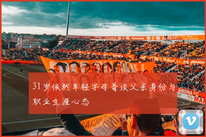31岁依然年轻字母哥谈父亲身份与职业生涯心态