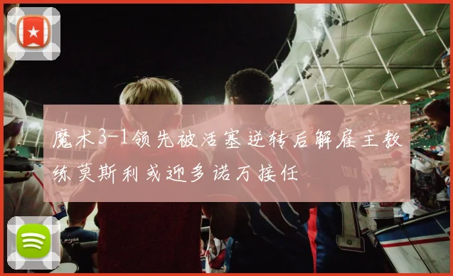 魔术3-1领先被活塞逆转后解雇主教练莫斯利或迎多诺万接任