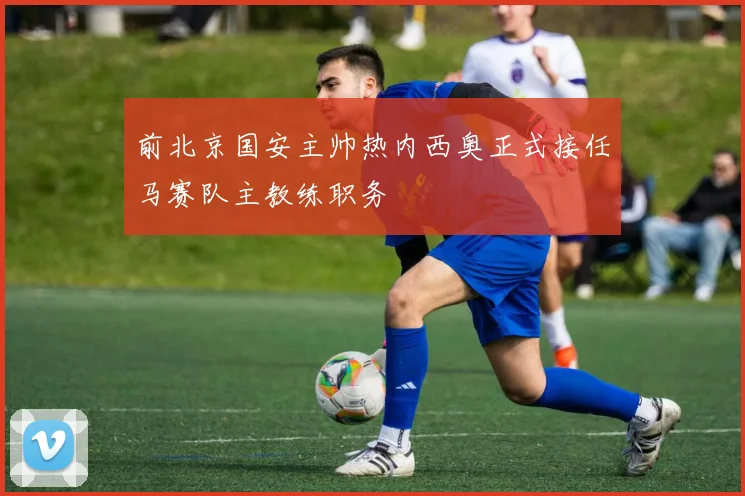 前北京国安主帅热内西奥正式接任马赛队主教练职务