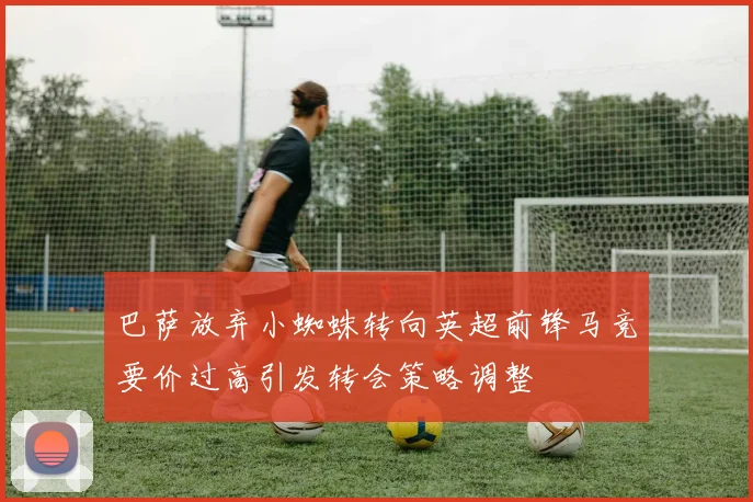 巴萨放弃小蜘蛛转向英超前锋马竞要价过高引发转会策略调整