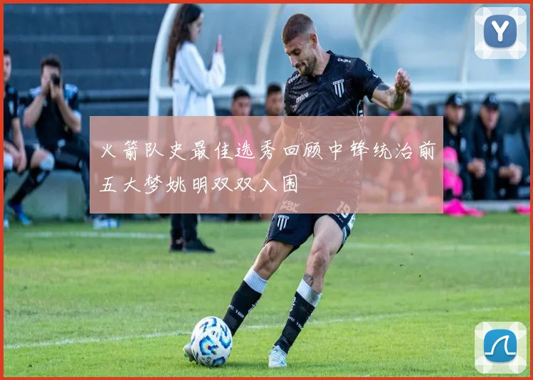 火箭队史最佳选秀回顾中锋统治前五大梦姚明双双入围