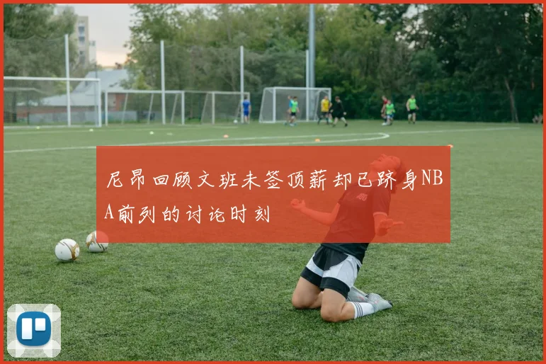 尼昂回顾文班未签顶薪却已跻身NBA前列的讨论时刻