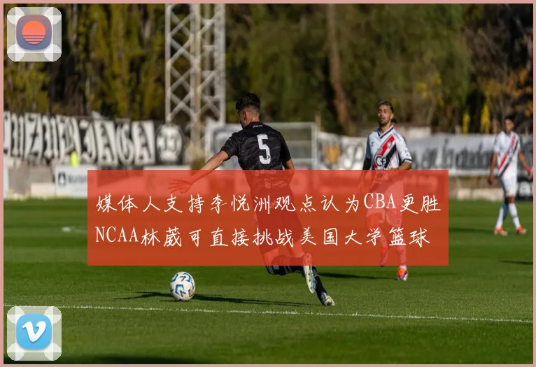 媒体人支持李悦洲观点认为CBA更胜NCAA林葳可直接挑战美国大学篮球