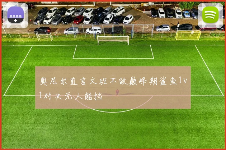 奥尼尔直言文班不敌巅峰期鲨鱼1v1对决无人能挡