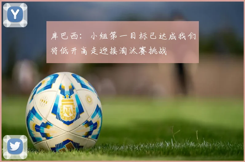 库巴西：小组第一目标已达成我们将低开高走迎接淘汰赛挑战